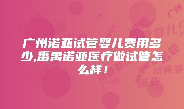 广州诺亚试管婴儿费用多少,番禺诺亚医疗做试管怎么样!