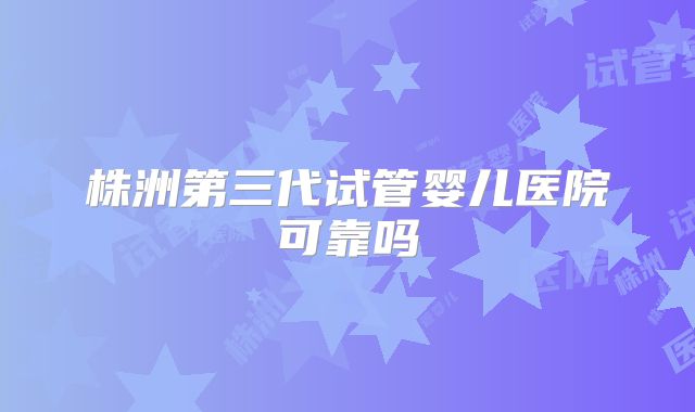 株洲第三代试管婴儿医院可靠吗