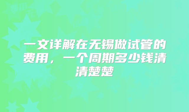 一文详解在无锡做试管的费用，一个周期多少钱清清楚楚