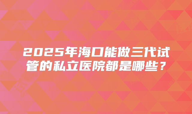 2025年海口能做三代试管的私立医院都是哪些?