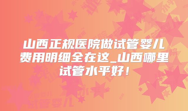 山西正规医院做试管婴儿费用明细全在这_山西哪里试管水平好!