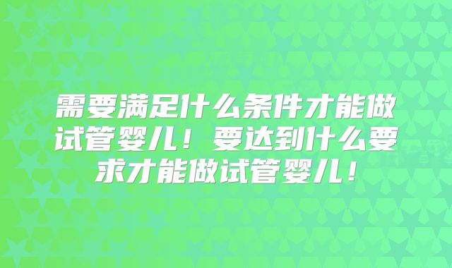 需要满足什么条件才能做试管婴儿!要达到什么要求才能做试管婴儿!
