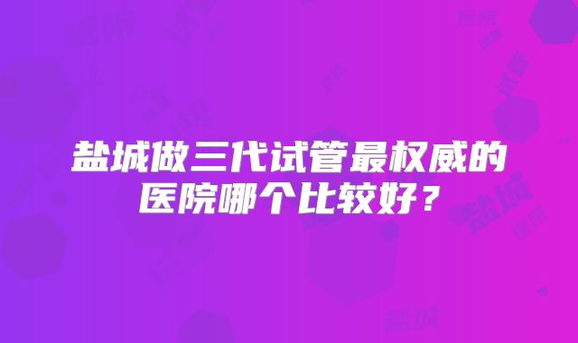 盐城做三代试管最权威的医院哪个比较好？