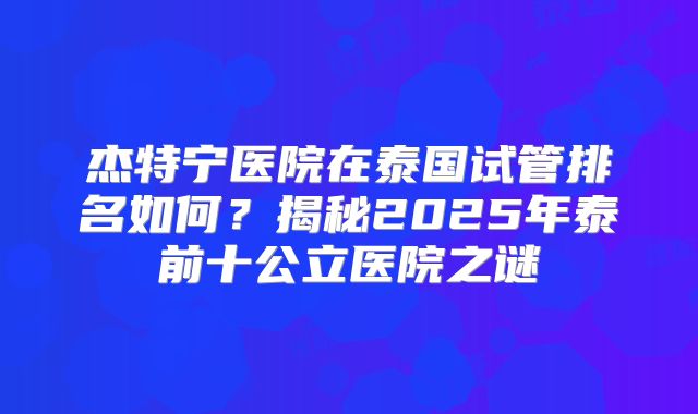 杰特宁医院在泰国试管排名如何?揭秘2025年泰前十公立医院之谜