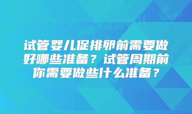 试管婴儿促排卵前需要做好哪些准备？试管周期前你需要做些什么准备？
