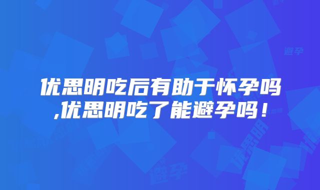 优思明吃后有助于怀孕吗,优思明吃了能避孕吗!