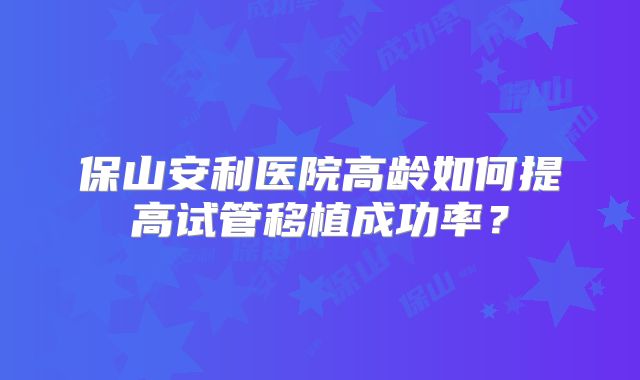 保山安利医院高龄如何提高试管移植成功率？