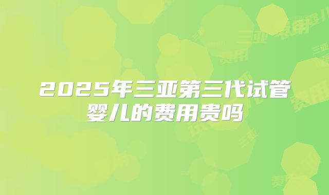 2025年三亚第三代试管婴儿的费用贵吗