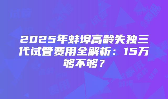 2025年蚌埠高龄失独三代试管费用全解析：15万够不够？
