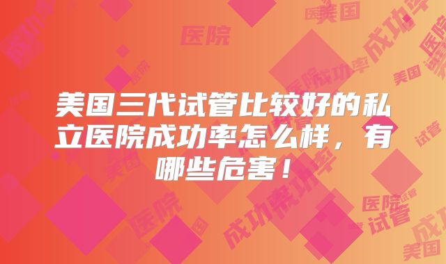 美国三代试管比较好的私立医院成功率怎么样，有哪些危害！