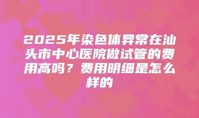 2025年染色体异常在汕头市中心医院做试管的费用高吗？费用明细是怎么样的