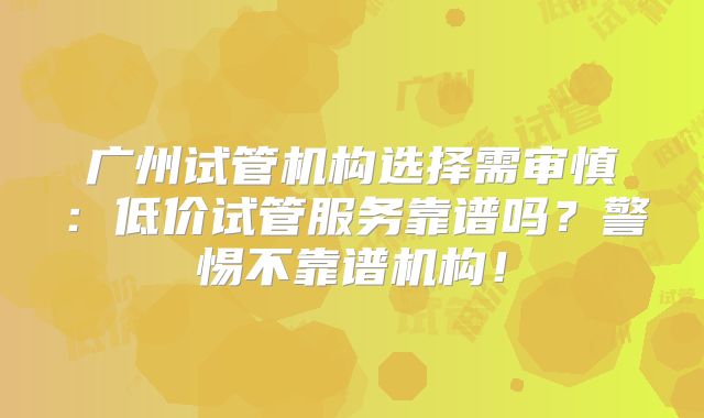 广州试管机构选择需审慎：低价试管服务靠谱吗？警惕不靠谱机构！