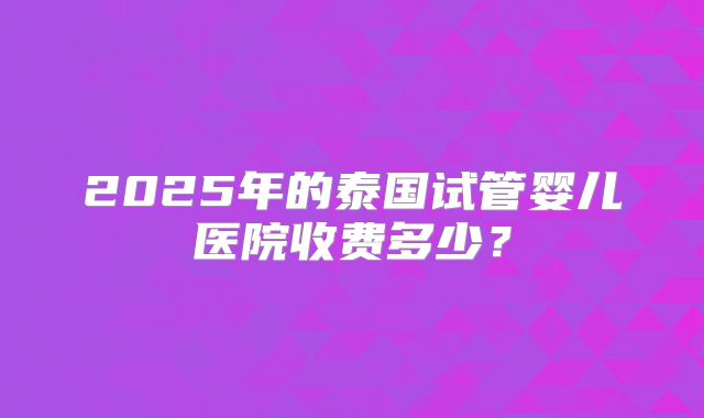 2025年的泰国试管婴儿医院收费多少？