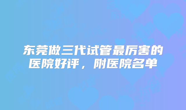 东莞做三代试管最厉害的医院好评,附医院名单