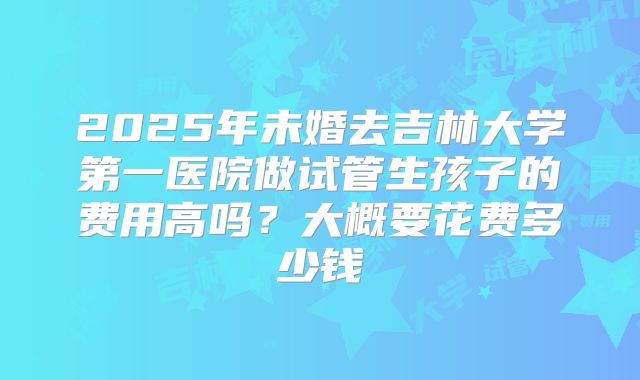 2025年未婚去吉林大学第一医院做试管生孩子的费用高吗？大概要花费多少钱