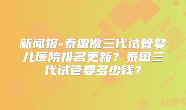 新闻报-泰国做三代试管婴儿医院排名更新?泰国三代试管要多少钱?