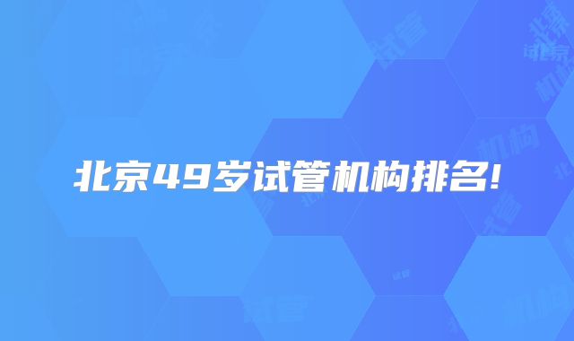 北京49岁试管机构排名!