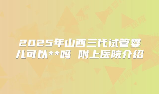 2025年山西三代试管婴儿可以**吗 附上医院介绍