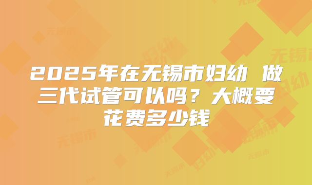 2025年在无锡市妇幼 做三代试管可以吗?大概要花费多少钱