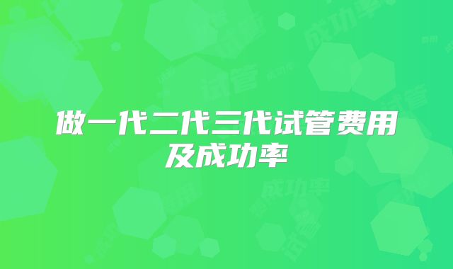 做一代二代三代试管费用及成功率
