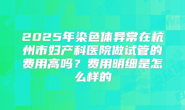 2025年染色体异常在杭州市妇产科医院做试管的费用高吗？费用明细是怎么样的