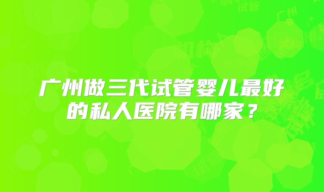 广州做三代试管婴儿最好的私人医院有哪家？