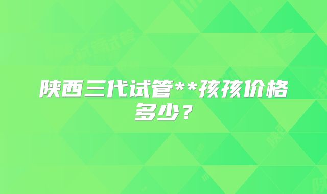 陕西三代试管**孩孩价格多少？