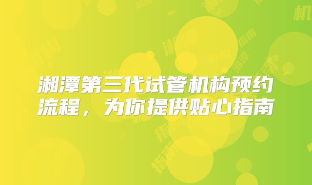湘潭第三代试管机构预约流程，为你提供贴心指南
