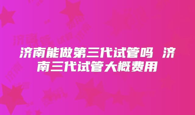 济南能做第三代试管吗 济南三代试管大概费用