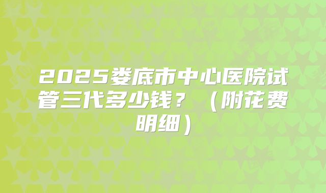 2025娄底市中心医院试管三代多少钱?(附花费明细)