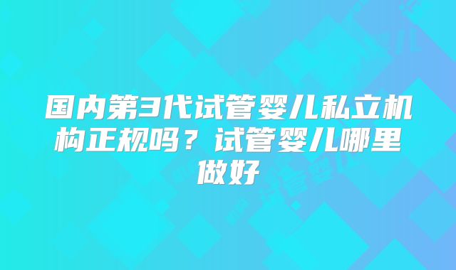 国内第3代试管婴儿私立机构正规吗?试管婴儿哪里做好