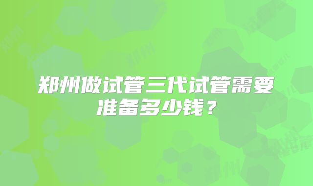 郑州做试管三代试管需要准备多少钱？