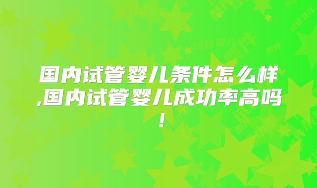 国内试管婴儿条件怎么样,国内试管婴儿成功率高吗！