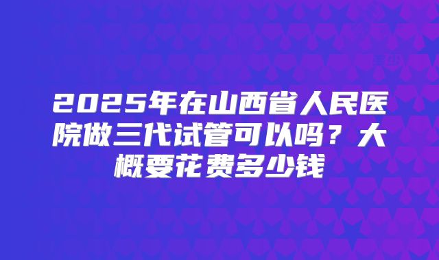 2025年在山西省人民医院做三代试管可以吗?大概要花费多少钱