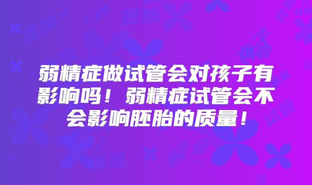 弱精症做试管会对孩子有影响吗！弱精症试管会不会影响胚胎的质量！