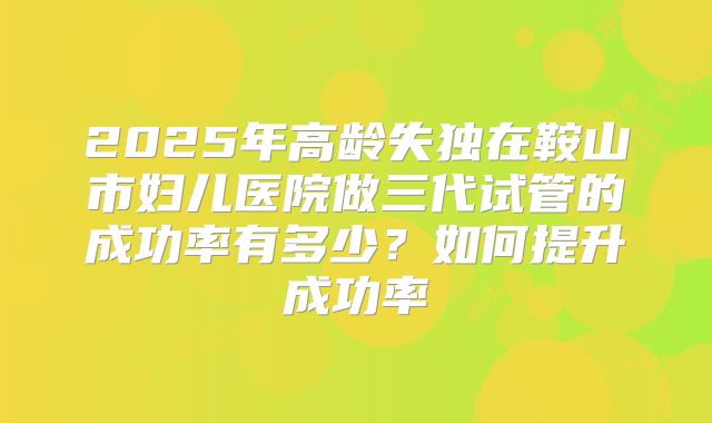 2025年高龄失独在鞍山市妇儿医院做三代试管的成功率有多少?如何提升成功率