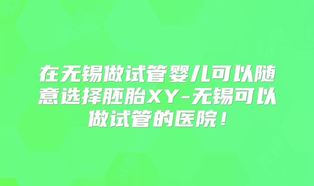 在无锡做试管婴儿可以随意选择胚胎XY-无锡可以做试管的医院！