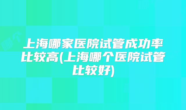 上海哪家医院试管成功率比较高(上海哪个医院试管比较好)