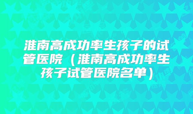 淮南高成功率生孩子的试管医院(淮南高成功率生孩子试管医院名单)