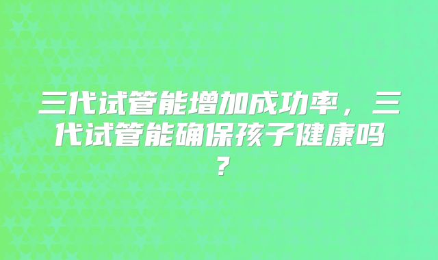 三代试管能增加成功率，三代试管能确保孩子健康吗？