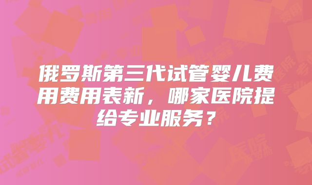 俄罗斯第三代试管婴儿费用费用表新，哪家医院提给专业服务？