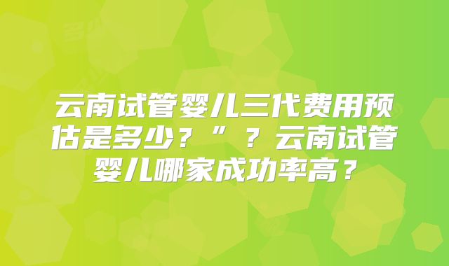 云南试管婴儿三代费用预估是多少?”?云南试管婴儿哪家成功率高?