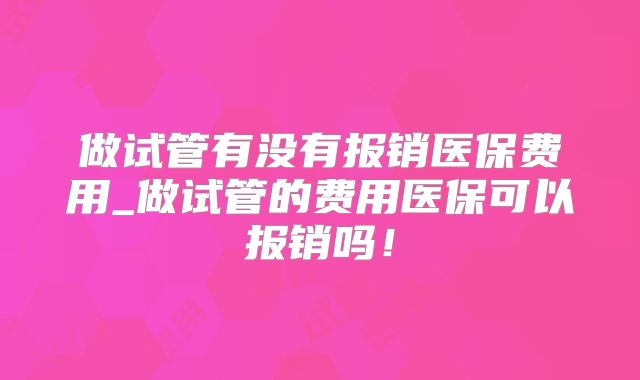 做试管有没有报销医保费用_做试管的费用医保可以报销吗！