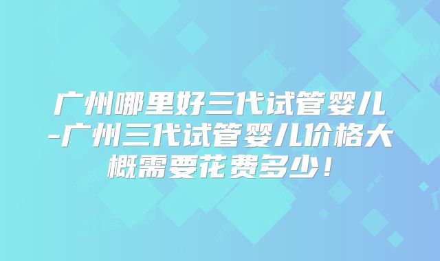 广州哪里好三代试管婴儿-广州三代试管婴儿价格大概需要花费多少!