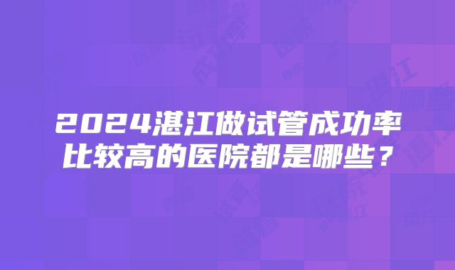 2024湛江做试管成功率比较高的医院都是哪些?