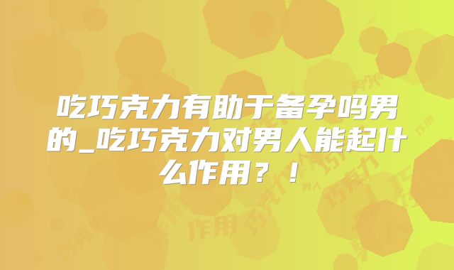 吃巧克力有助于备孕吗男的_吃巧克力对男人能起什么作用?!