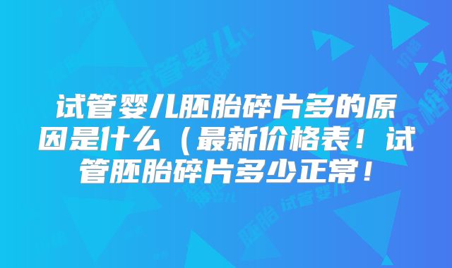 试管婴儿胚胎碎片多的原因是什么（最新价格表！试管胚胎碎片多少正常！
