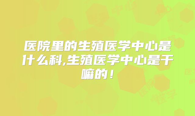 医院里的生殖医学中心是什么科,生殖医学中心是干嘛的！