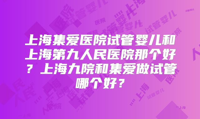 上海集爱医院试管婴儿和上海第九人民医院那个好?上海九院和集爱做试管哪个好?