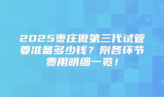 2025枣庄做第三代试管要准备多少钱?附各环节费用明细一览!